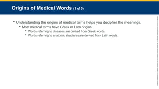 Copyright
©
2023
by
Jones
&
Bartlett
Learning,
LLC,
an
Ascend
Learning
Company
and
the
American
Academy
of
Orthopaedic
Surgeons.
Origins of Medical Words (1 of 5)
 Understanding the origins of medical terms helps you decipher the meanings.
 Most medical terms have Greek or Latin origins.
 Words referring to diseases are derived from Greek words.
 Words referring to anatomic structures are derived from Latin words.
 