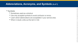 Copyright
©
2023
by
Jones
&
Bartlett
Learning,
LLC,
an
Ascend
Learning
Company
and
the
American
Academy
of
Orthopaedic
Surgeons.
Abbreviations, Acronyms, and Symbols (6 of 7)
 Symbols
 Sometimes used as a shortcut
 Use only accepted symbols to avoid confusion or errors.
 Learn which abbreviations are acceptable in your service area.
 When in doubt, write out the term in full.
 