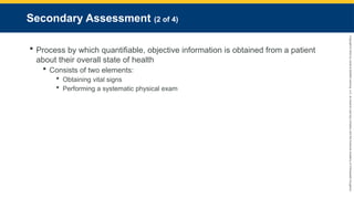 Copyright
©
2023
by
Jones
&
Bartlett
Learning,
LLC,
an
Ascend
Learning
Company
and
the
American
Academy
of
Orthopaedic
Surgeons.
Secondary Assessment (2 of 4)
 Process by which quantifiable, objective information is obtained from a patient
about their overall state of health
 Consists of two elements:
 Obtaining vital signs
 Performing a systematic physical exam
 