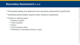 Copyright
©
2023
by
Jones
&
Bartlett
Learning,
LLC,
an
Ascend
Learning
Company
and
the
American
Academy
of
Orthopaedic
Surgeons.
Secondary Assessment (3 of 4)
 Prehospital setting may determine how secondary assessment is performed.
 Identifying abnormalities requires direct, hands-on experience.
 Factors in starting exam:
 Stability of patient
 Chief complaint
 History
 Communication ability
 Potential for unrecognizes illness or injury
 