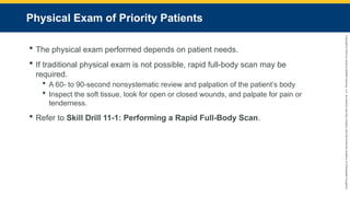 Copyright
©
2023
by
Jones
&
Bartlett
Learning,
LLC,
an
Ascend
Learning
Company
and
the
American
Academy
of
Orthopaedic
Surgeons.
Physical Exam of Priority Patients
 The physical exam performed depends on patient needs.
 If traditional physical exam is not possible, rapid full-body scan may be
required.
 A 60- to 90-second nonsystematic review and palpation of the patient’s body
 Inspect the soft tissue, look for open or closed wounds, and palpate for pain or
tenderness.
 Refer to Skill Drill 11-1: Performing a Rapid Full-Body Scan.
 