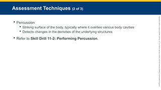 Copyright
©
2023
by
Jones
&
Bartlett
Learning,
LLC,
an
Ascend
Learning
Company
and
the
American
Academy
of
Orthopaedic
Surgeons.
Assessment Techniques (2 of 3)
 Percussion
 Striking surface of the body, typically where it overlies various body cavities
 Detects changes in the densities of the underlying structures
 Refer to Skill Drill 11-2: Performing Percussion.
 