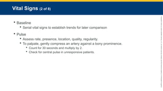 Copyright
©
2023
by
Jones
&
Bartlett
Learning,
LLC,
an
Ascend
Learning
Company
and
the
American
Academy
of
Orthopaedic
Surgeons.
Vital Signs (2 of 8)
 Baseline
 Serial vital signs to establish trends for later comparison
 Pulse
 Assess rate, presence, location, quality, regularity.
 To palpate, gently compress an artery against a bony prominence.
 Count for 30 seconds and multiply by 2.
 Check for central pulse in unresponsive patients.
 