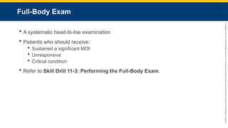 Copyright
©
2023
by
Jones
&
Bartlett
Learning,
LLC,
an
Ascend
Learning
Company
and
the
American
Academy
of
Orthopaedic
Surgeons.
Full-Body Exam
 A systematic head-to-toe examination
 Patients who should receive:
 Sustained a significant MOI
 Unresponsive
 Critical condition
 Refer to Skill Drill 11-3: Performing the Full-Body Exam.
 
