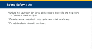 Copyright
©
2023
by
Jones
&
Bartlett
Learning,
LLC,
an
Ascend
Learning
Company
and
the
American
Academy
of
Orthopaedic
Surgeons.
Scene Safety (3 of 6)
 Ensure that your team can safely gain access to the scene and the patient.
 Consider a snatch and grab.
 Establish a safe perimeter to keep bystanders out of harm’s way.
 Formulate a basic plan with your team.
 
