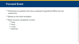 Copyright
©
2023
by
Jones
&
Bartlett
Learning,
LLC,
an
Ascend
Learning
Company
and
the
American
Academy
of
Orthopaedic
Surgeons.
Focused Exam
 Performed on patients who have sustained insignificant MOIs and are
responsive
 Based on the chief complaint
 Most common complaints involve:
 Head
 Heart
 Lungs
 Abdomen
 
