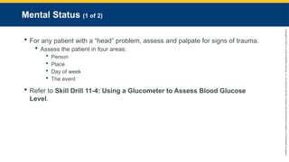 Copyright
©
2023
by
Jones
&
Bartlett
Learning,
LLC,
an
Ascend
Learning
Company
and
the
American
Academy
of
Orthopaedic
Surgeons.
Mental Status (1 of 2)
 For any patient with a “head” problem, assess and palpate for signs of trauma.
 Assess the patient in four areas:
 Person
 Place
 Day of week
 The event
 Refer to Skill Drill 11-4: Using a Glucometer to Assess Blood Glucose
Level.
 