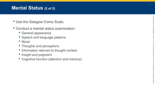 Copyright
©
2023
by
Jones
&
Bartlett
Learning,
LLC,
an
Ascend
Learning
Company
and
the
American
Academy
of
Orthopaedic
Surgeons.
Mental Status (2 of 2)
 Use the Glasgow Coma Scale.
 Conduct a mental status examination:
 General appearance
 Speech and language patterns
 Mood
 Thoughts and perceptions
 Information relevant to thought content
 Insight and judgment
 Cognitive function (attention and memory)
 