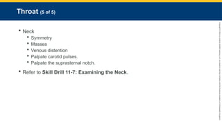 Copyright
©
2023
by
Jones
&
Bartlett
Learning,
LLC,
an
Ascend
Learning
Company
and
the
American
Academy
of
Orthopaedic
Surgeons.
Throat (5 of 5)
 Neck
 Symmetry
 Masses
 Venous distention
 Palpate carotid pulses.
 Palpate the suprasternal notch.
 Refer to Skill Drill 11-7: Examining the Neck.
 