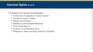 Copyright
©
2023
by
Jones
&
Bartlett
Learning,
LLC,
an
Ascend
Learning
Company
and
the
American
Academy
of
Orthopaedic
Surgeons.
Cervical Spine (2 of 3)
 Indications for spinal immobilization:
 Tenderness on palpation of spinal column
 Complaint of pain in spine
 Altered mental status
 Inability to communicate effectively
 GCS of less than 15
 Evidence of a distracting injury
 Paralysis or other neurologic deficit or complaint
 