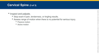 Copyright
©
2023
by
Jones
&
Bartlett
Learning,
LLC,
an
Ascend
Learning
Company
and
the
American
Academy
of
Orthopaedic
Surgeons.
Cervical Spine (3 of 3)
 Inspect and palpate.
 Stop exam if pain, tenderness, or tingling results.
 Assess range of motion when there is no potential for serious injury.
 Passive motion
 Active motion
 