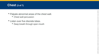Copyright
©
2023
by
Jones
&
Bartlett
Learning,
LLC,
an
Ascend
Learning
Company
and
the
American
Academy
of
Orthopaedic
Surgeons.
Chest (3 of 7)
 Palpate abnormal areas of the chest wall.
 Chest wall percussion
 Listen over five discrete lobes.
 Deep breath through open mouth
 