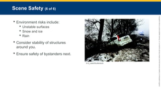 Copyright
©
2023
by
Jones
&
Bartlett
Learning,
LLC,
an
Ascend
Learning
Company
and
the
American
Academy
of
Orthopaedic
Surgeons.
Scene Safety (6 of 6)
 Environment risks include:
 Unstable surfaces
 Snow and ice
 Rain
 Consider stability of structures
around you.
 Ensure safety of bystanders next.
© A_Lesik/Shutterstock.
 