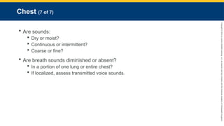 Copyright
©
2023
by
Jones
&
Bartlett
Learning,
LLC,
an
Ascend
Learning
Company
and
the
American
Academy
of
Orthopaedic
Surgeons.
Chest (7 of 7)
 Are sounds:
 Dry or moist?
 Continuous or intermittent?
 Coarse or fine?
 Are breath sounds diminished or absent?
 In a portion of one lung or entire chest?
 If localized, assess transmitted voice sounds.
 