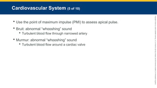 Copyright
©
2023
by
Jones
&
Bartlett
Learning,
LLC,
an
Ascend
Learning
Company
and
the
American
Academy
of
Orthopaedic
Surgeons.
Cardiovascular System (5 of 10)
 Use the point of maximum impulse (PMI) to assess apical pulse.
 Bruit: abnormal “whooshing” sound
 Turbulent blood flow through narrowed artery
 Murmur: abnormal “whooshing” sound
 Turbulent blood flow around a cardiac valve
 