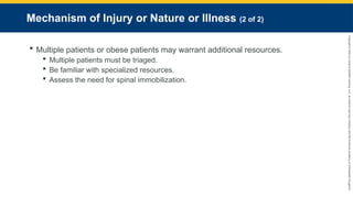 Copyright
©
2023
by
Jones
&
Bartlett
Learning,
LLC,
an
Ascend
Learning
Company
and
the
American
Academy
of
Orthopaedic
Surgeons.
Mechanism of Injury or Nature or Illness (2 of 2)
 Multiple patients or obese patients may warrant additional resources.
 Multiple patients must be triaged.
 Be familiar with specialized resources.
 Assess the need for spinal immobilization.
 