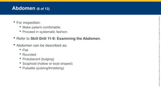 Copyright
©
2023
by
Jones
&
Bartlett
Learning,
LLC,
an
Ascend
Learning
Company
and
the
American
Academy
of
Orthopaedic
Surgeons.
Abdomen (6 of 13)
 For inspection:
 Make patient comfortable.
 Proceed in systematic fashion.
 Refer to Skill Drill 11-9: Examining the Abdomen.
 Abdomen can be described as:
 Flat
 Rounded
 Protuberant (bulging)
 Scaphoid (hollow or boat shaped)
 Pulsatile (pulsing/throbbing)
 