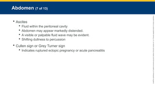 Copyright
©
2023
by
Jones
&
Bartlett
Learning,
LLC,
an
Ascend
Learning
Company
and
the
American
Academy
of
Orthopaedic
Surgeons.
Abdomen (7 of 13)
 Ascites
 Fluid within the peritoneal cavity
 Abdomen may appear markedly distended.
 A visible or palpable fluid wave may be evident.
 Shifting dullness to percussion
 Cullen sign or Grey Turner sign
 Indicates ruptured ectopic pregnancy or acute pancreatitis
 
