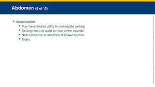 Copyright
©
2023
by
Jones
&
Bartlett
Learning,
LLC,
an
Ascend
Learning
Company
and
the
American
Academy
of
Orthopaedic
Surgeons.
Abdomen (8 of 13)
 Auscultation
 May have limited utility in prehospital setting
 Setting must be quiet to hear bowel sounds.
 Note presence or absence of bowel sounds.
 Bruits
 