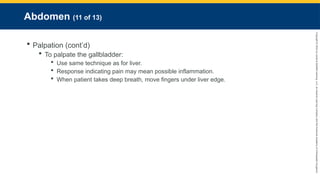 Copyright
©
2023
by
Jones
&
Bartlett
Learning,
LLC,
an
Ascend
Learning
Company
and
the
American
Academy
of
Orthopaedic
Surgeons.
Abdomen (11 of 13)
 Palpation (cont’d)
 To palpate the gallbladder:
 Use same technique as for liver.
 Response indicating pain may mean possible inflammation.
 When patient takes deep breath, move fingers under liver edge.
 