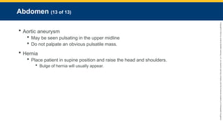 Copyright
©
2023
by
Jones
&
Bartlett
Learning,
LLC,
an
Ascend
Learning
Company
and
the
American
Academy
of
Orthopaedic
Surgeons.
Abdomen (13 of 13)
 Aortic aneurysm
 May be seen pulsating in the upper midline
 Do not palpate an obvious pulsatile mass.
 Hernia
 Place patient in supine position and raise the head and shoulders.
 Bulge of hernia will usually appear.
 