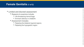 Copyright
©
2023
by
Jones
&
Bartlett
Learning,
LLC,
an
Ascend
Learning
Company
and
the
American
Academy
of
Orthopaedic
Surgeons.
Female Genitalia (1 of 2)
 Limited and discreet assessment
 Reasons to examine include:
 Life-threatening hemorrhage
 Imminent delivery in childbirth
 Assessment includes:
 Palpating the bilateral inguinal regions
 Palpating the hypogastric region
 
