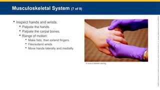 Copyright
©
2023
by
Jones
&
Bartlett
Learning,
LLC,
an
Ascend
Learning
Company
and
the
American
Academy
of
Orthopaedic
Surgeons.
Musculoskeletal System (7 of 9)
 Inspect hands and wrists.
 Palpate the hands.
 Palpate the carpal bones.
 Range of motion:
 Make fists, then extend fingers.
 Flex/extend wrists.
 Move hands laterally and medially.
© Jones & Bartlett Learning.
 