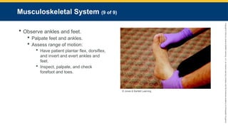 Copyright
©
2023
by
Jones
&
Bartlett
Learning,
LLC,
an
Ascend
Learning
Company
and
the
American
Academy
of
Orthopaedic
Surgeons.
Musculoskeletal System (9 of 9)
 Observe ankles and feet.
 Palpate feet and ankles.
 Assess range of motion:
 Have patient plantar flex, dorsiflex,
and invert and evert ankles and
feet.
 Inspect, palpate, and check
forefoot and toes.
© Jones & Bartlett Learning.
 