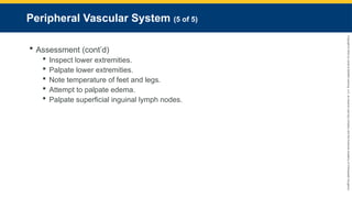 Copyright
©
2023
by
Jones
&
Bartlett
Learning,
LLC,
an
Ascend
Learning
Company
and
the
American
Academy
of
Orthopaedic
Surgeons.
Peripheral Vascular System (5 of 5)
 Assessment (cont’d)
 Inspect lower extremities.
 Palpate lower extremities.
 Note temperature of feet and legs.
 Attempt to palpate edema.
 Palpate superficial inguinal lymph nodes.
 