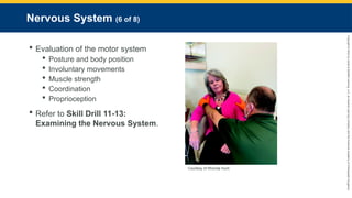 Copyright
©
2023
by
Jones
&
Bartlett
Learning,
LLC,
an
Ascend
Learning
Company
and
the
American
Academy
of
Orthopaedic
Surgeons.
Nervous System (6 of 8)
 Evaluation of the motor system
 Posture and body position
 Involuntary movements
 Muscle strength
 Coordination
 Proprioception
 Refer to Skill Drill 11-13:
Examining the Nervous System.
Courtesy of Rhonda Hunt.
 