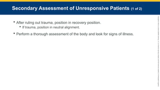 Copyright
©
2023
by
Jones
&
Bartlett
Learning,
LLC,
an
Ascend
Learning
Company
and
the
American
Academy
of
Orthopaedic
Surgeons.
Secondary Assessment of Unresponsive Patients (1 of 2)
 After ruling out trauma, position in recovery position.
 If trauma, position in neutral alignment.
 Perform a thorough assessment of the body and look for signs of illness.
 