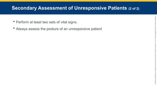 Copyright
©
2023
by
Jones
&
Bartlett
Learning,
LLC,
an
Ascend
Learning
Company
and
the
American
Academy
of
Orthopaedic
Surgeons.
Secondary Assessment of Unresponsive Patients (2 of 2)
 Perform at least two sets of vital signs.
 Always assess the posture of an unresponsive patient
 
