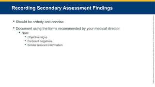 Copyright
©
2023
by
Jones
&
Bartlett
Learning,
LLC,
an
Ascend
Learning
Company
and
the
American
Academy
of
Orthopaedic
Surgeons.
Recording Secondary Assessment Findings
 Should be orderly and concise
 Document using the forms recommended by your medical director.
 Note:
 Objective signs
 Pertinent negatives
 Similar relevant information
 