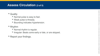Copyright
©
2023
by
Jones
&
Bartlett
Learning,
LLC,
an
Ascend
Learning
Company
and
the
American
Academy
of
Orthopaedic
Surgeons.
Assess Circulation (3 of 5)
 Quality
 Normal pulse is easy to feel.
 Weak pulse is thready.
 Bounding indicates hypertension.
 Rhythm
 Normal rhythm is regular.
 Irregular: Beats come early or late, or are skipped.
 Report your findings.
 