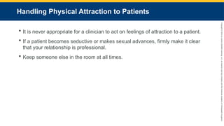 Copyright
©
2023
by
Jones
&
Bartlett
Learning,
LLC,
an
Ascend
Learning
Company
and
the
American
Academy
of
Orthopaedic
Surgeons.
Handling Physical Attraction to Patients
 It is never appropriate for a clinician to act on feelings of attraction to a patient.
 If a patient becomes seductive or makes sexual advances, firmly make it clear
that your relationship is professional.
 Keep someone else in the room at all times.
 