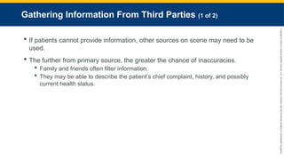 Copyright
©
2023
by
Jones
&
Bartlett
Learning,
LLC,
an
Ascend
Learning
Company
and
the
American
Academy
of
Orthopaedic
Surgeons.
Gathering Information From Third Parties (1 of 2)
 If patients cannot provide information, other sources on scene may need to be
used.
 The further from primary source, the greater the chance of inaccuracies.
 Family and friends often filter information.
 They may be able to describe the patient’s chief complaint, history, and possibly
current health status.
 