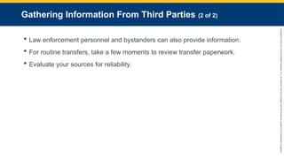 Copyright
©
2023
by
Jones
&
Bartlett
Learning,
LLC,
an
Ascend
Learning
Company
and
the
American
Academy
of
Orthopaedic
Surgeons.
Gathering Information From Third Parties (2 of 2)
 Law enforcement personnel and bystanders can also provide information.
 For routine transfers, take a few moments to review transfer paperwork.
 Evaluate your sources for reliability.
 