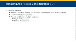 Copyright
©
2023
by
Jones
&
Bartlett
Learning,
LLC,
an
Ascend
Learning
Company
and
the
American
Academy
of
Orthopaedic
Surgeons.
Managing Age-Related Considerations (3 of 4)
 Geriatric patients
 Present a variety of medical and traumatic conditions not seen in other patients
 Accommodate sensory losses.
 Patients tend to have multiple problems.
 Multiple chief complaints
 Multitude of medications
 
