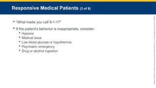 Copyright
©
2023
by
Jones
&
Bartlett
Learning,
LLC,
an
Ascend
Learning
Company
and
the
American
Academy
of
Orthopaedic
Surgeons.
Responsive Medical Patients (3 of 9)
 “What made you call 9-1-1?”
 If the patient’s behavior is inappropriate, consider:
 Hypoxia
 Medical issue
 Low blood glucose or hypothermia
 Psychiatric emergency
 Drug or alcohol ingestion
 