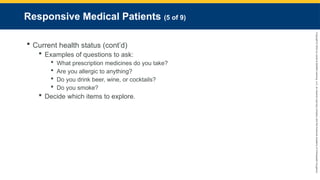 Copyright
©
2023
by
Jones
&
Bartlett
Learning,
LLC,
an
Ascend
Learning
Company
and
the
American
Academy
of
Orthopaedic
Surgeons.
Responsive Medical Patients (5 of 9)
 Current health status (cont’d)
 Examples of questions to ask:
 What prescription medicines do you take?
 Are you allergic to anything?
 Do you drink beer, wine, or cocktails?
 Do you smoke?
 Decide which items to explore.
 