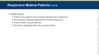 Copyright
©
2023
by
Jones
&
Bartlett
Learning,
LLC,
an
Ascend
Learning
Company
and
the
American
Academy
of
Orthopaedic
Surgeons.
Responsive Medical Patients (7 of 9)
 Social history
 Patient’s occupation may indicate possible toxic exposures.
 Environment indicates lifestyle and chronic exposures.
 Travel history may be relevant.
 Questions regarding diet may be appropriate.
 