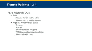 Copyright
©
2023
by
Jones
&
Bartlett
Learning,
LLC,
an
Ascend
Learning
Company
and
the
American
Academy
of
Orthopaedic
Surgeons.
Trauma Patients (1 of 4)
 Life-threatening MOIs:
 Falls
 Greater than 20 feet for adults
 Greater than 10 feet for children
 High-risk motor vehicle crash
 Intrusion
 Ejection
 Death of another occupant
 Vehicle-pedestrian/bicyclist collision
 Motorcycle/ATV crash
 