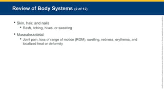 Copyright
©
2023
by
Jones
&
Bartlett
Learning,
LLC,
an
Ascend
Learning
Company
and
the
American
Academy
of
Orthopaedic
Surgeons.
Review of Body Systems (2 of 12)
 Skin, hair, and nails
 Rash, itching, hives, or sweating
 Musculoskeletal
 Joint pain, loss of range of motion (ROM), swelling, redness, erythema, and
localized heat or deformity
 