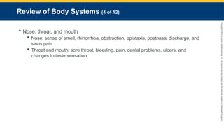 Copyright
©
2023
by
Jones
&
Bartlett
Learning,
LLC,
an
Ascend
Learning
Company
and
the
American
Academy
of
Orthopaedic
Surgeons.
Review of Body Systems (4 of 12)
 Nose, throat, and mouth
 Nose: sense of smell, rhinorrhea, obstruction, epistaxis, postnasal discharge, and
sinus pain
 Throat and mouth: sore throat, bleeding, pain, dental problems, ulcers, and
changes to taste sensation
 