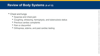 Copyright
©
2023
by
Jones
&
Bartlett
Learning,
LLC,
an
Ascend
Learning
Company
and
the
American
Academy
of
Orthopaedic
Surgeons.
Review of Body Systems (6 of 12)
 Chest and lungs
 Dyspnea and chest pain
 Coughing, wheezing, hemoptysis, and tuberculosis status
 Previous cardiac complaints
 Pain or discomfort
 Orthopnea, edema, and past cardiac testing
 