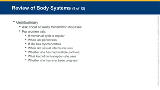 Copyright
©
2023
by
Jones
&
Bartlett
Learning,
LLC,
an
Ascend
Learning
Company
and
the
American
Academy
of
Orthopaedic
Surgeons.
Review of Body Systems (9 of 12)
 Genitourinary
 Ask about sexually transmitted diseases.
 For women ask:
 If menstrual cycle is regular
 When last period was
 If she has dysmenorrhea
 When last sexual intercourse was
 Whether she has had multiple partners
 What kind of contraception she uses
 Whether she has ever been pregnant
 