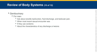 Copyright
©
2023
by
Jones
&
Bartlett
Learning,
LLC,
an
Ascend
Learning
Company
and
the
American
Academy
of
Orthopaedic
Surgeons.
Review of Body Systems (10 of 12)
 Genitourinary
 For men:
 Ask about erectile dysfunction, fluid discharge, and testicular pain.
 When most recent sexual encounter was
 If they use condoms
 About the characteristics of any discharge or lesions
 