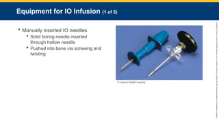 Copyright
©
2023
by
Jones
&
Bartlett
Learning,
LLC,
an
Ascend
Learning
Company
and
the
American
Academy
of
Orthopaedic
Surgeons.
Equipment for IO Infusion (1 of 5)
 Manually inserted IO needles
 Solid boring needle inserted
through hollow needle
 Pushed into bone via screwing and
twisting
© Jones & Bartlett Learning
 