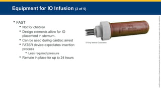 Copyright
©
2023
by
Jones
&
Bartlett
Learning,
LLC,
an
Ascend
Learning
Company
and
the
American
Academy
of
Orthopaedic
Surgeons.
Equipment for IO Infusion (2 of 5)
 FAST
 Not for children
 Design elements allow for IO
placement in sternum.
 Can be used during cardiac arrest
 FATSR device expediates insertion
process
 Less required pressure
 Remain in place for up to 24 hours
© Pyng Medical Corporation.
 