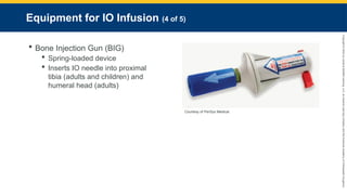Copyright
©
2023
by
Jones
&
Bartlett
Learning,
LLC,
an
Ascend
Learning
Company
and
the
American
Academy
of
Orthopaedic
Surgeons.
Equipment for IO Infusion (4 of 5)
 Bone Injection Gun (BIG)
 Spring-loaded device
 Inserts IO needle into proximal
tibia (adults and children) and
humeral head (adults)
Courtesy of PerSys Medical.
 